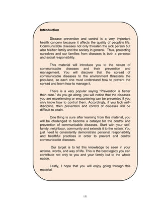 Introduction
Disease prevention and control is a very important
health concern because it affects the quality of people‟s life.
Communicable diseases not only threaten the sick person but
also his/her family and the society in general. Thus, protecting
ourselves and our families from diseases is both a personal
and social responsibility.
This material will introduce you to the nature of
communicable diseases and their prevention and
management. You will discover that the spread of
communicable diseases to the environment threatens the
populace, so each one must understand how to prevent the
spread and learn how to manage it.
There is a very popular saying “Prevention is better
than cure.” As you go along, you will notice that the diseases
you are experiencing or encountering can be prevented if you
only know how to control them. Accordingly, if you lack selfdiscipline, then prevention and control of diseases will be
difficult to attain.
One thing is sure after learning from this material, you
will be challenged to become a catalyst for the control and
prevention of communicable diseases. Start with your self,
family, neighbour, community and extends it to the nation. You
just need to consistently demonstrate personal responsibility
and healthful practices in order to prevent and control
communicable diseases.
Our target is to let this knowledge be seen in your
actions, words, and way of life. This is the best legacy you can
contribute not only to you and your family but to the whole
nation.
Lastly, I hope that you will enjoy going through this
material.


151

 