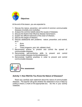 Objectives

At the end of the lesson, you are expected to
1. Discuss the nature, prevention, and control of common communicable
diseases (mortality and morbidity);
2. Analyze the common beliefs about the causes of diseases;
3. Discuss the factors that influence disease transmission;
4. Explain the different elements of the chain of infection;
5. Discuss the stages of infection;
6. Discuss adolescents skin problems: nature, prevention, and control,
as in

Acne

Warts

Tinea (ringworm, jock, itch, athlete‟s foot);
7. Recommend actions to prevent and control the spread of
communicable diseases;
8. Demonstrate self-monitoring skills to prevent and control
communicable diseases during adolescence;
9. Demonstrate healthful practices in order to prevent and control
communicable diseases.

Pre- assessment

Activity 1- How Well Do You Know the Nature of Diseases?
Read very carefully each statement about the nature of communicable
diseases. The teacher will guide whether the statement is true or false by
putting a check (√) mark on the appropriate box. Do this in your activity
notebook.

152

 
