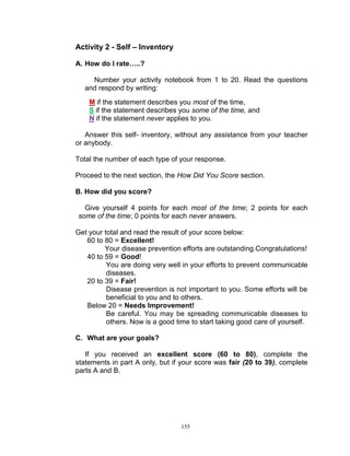 Activity 2 - Self – Inventory
A. How do I rate…..?
Number your activity notebook from 1 to 20. Read the questions
and respond by writing:
M if the statement describes you most of the time,
S if the statement describes you some of the time, and
N if the statement never applies to you.
Answer this self- inventory, without any assistance from your teacher
or anybody.
Total the number of each type of your response.
Proceed to the next section, the How Did You Score section.
B. How did you score?
Give yourself 4 points for each most of the time; 2 points for each
some of the time; 0 points for each never answers.
Get your total and read the result of your score below:
60 to 80 = Excellent!
Your disease prevention efforts are outstanding.Congratulations!
40 to 59 = Good!
You are doing very well in your efforts to prevent communicable
diseases.
20 to 39 = Fair!
Disease prevention is not important to you. Some efforts will be
beneficial to you and to others.
Below 20 = Needs Improvement!
Be careful. You may be spreading communicable diseases to
others. Now is a good time to start taking good care of yourself.
C. What are your goals?
If you received an excellent score (60 to 80), complete the
statements in part A only, but if your score was fair (20 to 39), complete
parts A and B.

155

 