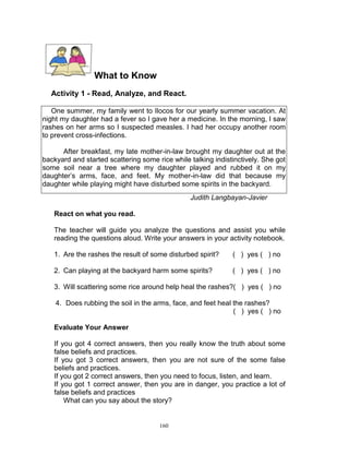 What to Know
Activity 1 - Read, Analyze, and React.
One summer, my family went to Ilocos for our yearly summer vacation. At
night my daughter had a fever so I gave her a medicine. In the morning, I saw
rashes on her arms so I suspected measles. I had her occupy another room
to prevent cross-infections.
After breakfast, my late mother-in-law brought my daughter out at the
backyard and started scattering some rice while talking indistinctively. She got
some soil near a tree where my daughter played and rubbed it on my
daughter‟s arms, face, and feet. My mother-in-law did that because my
daughter while playing might have disturbed some spirits in the backyard.
Judith Langbayan-Javier
React on what you read.
The teacher will guide you analyze the questions and assist you while
reading the questions aloud. Write your answers in your activity notebook.
1. Are the rashes the result of some disturbed spirit?

( ) yes ( ) no

2. Can playing at the backyard harm some spirits?

( ) yes ( ) no

3. Will scattering some rice around help heal the rashes?( ) yes ( ) no
4. Does rubbing the soil in the arms, face, and feet heal the rashes?
( ) yes ( ) no
Evaluate Your Answer
If you got 4 correct answers, then you really know the truth about some
false beliefs and practices.
If you got 3 correct answers, then you are not sure of the some false
beliefs and practices.
If you got 2 correct answers, then you need to focus, listen, and learn.
If you got 1 correct answer, then you are in danger, you practice a lot of
false beliefs and practices
What can you say about the story?

160

 