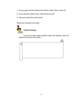 1. Do you agree with the belief of the mother-in-law? Why or why not?
2. If you were the mother-in-law, what should you do?
3. Have you heard of a similar story?

Share your answers to the class.

Critical Thinking

If you are to give some questions about the readings, what will
these be? Use your own words.

161

 