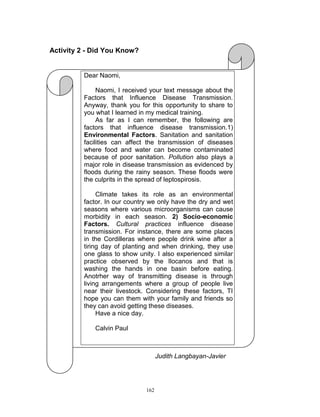 Activity 2 - Did You Know?

Dear Naomi,
Naomi, I received your text message about the
Factors that Influence Disease Transmission.
Anyway, thank you for this opportunity to share to
you what I learned in my medical training.
As far as I can remember, the following are
factors that influence disease transmission.1)
Environmental Factors. Sanitation and sanitation
facilities can affect the transmission of diseases
where food and water can become contaminated
because of poor sanitation. Pollution also plays a
major role in disease transmission as evidenced by
floods during the rainy season. These floods were
the culprits in the spread of leptospirosis.
Climate takes its role as an environmental
factor. In our country we only have the dry and wet
seasons where various microorganisms can cause
morbidity in each season. 2) Socio-economic
Factors. Cultural practices influence disease
transmission. For instance, there are some places
in the Cordilleras where people drink wine after a
tiring day of planting and when drinking, they use
one glass to show unity. I also experienced similar
practice observed by the Ilocanos and that is
washing the hands in one basin before eating.
Anotrher way of transmitting disease is through
living arrangements where a group of people live
near their livestock. Considering these factors, TI
hope you can them with your family and friends so
they can avoid getting these diseases.
Have a nice day.
Calvin Paul

Judith Langbayan-Javier

162

 