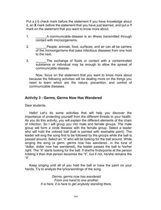 Put a (√) check mark before the statement if you have knowledge about
it, an X mark before the statement that you have just learned, and put a ?
mark on the statement that you want to know more about.
1.

______A communicable disease is an illness transmitted through
contact with microorganisms.

2.

______People, animals, food, surfaces, and air can all be carriers
of the microorganisms that pass infectious diseases from one host
to the next.

3.

______The exchange of fluids or contact with a contaminated
substance or individual may be enough to allow the spread of
communicable disease.
Now, focus on the statement that you want to know more about
because the following activities will be dealing more on the things you
need to learn which are the nature, prevention, and control of
communicable diseases.

Activity 3 - Germs, Germs Now Has Wandered
Dear students,
Hello! Let‟s do some activities that will help you discover the
importance of protecting yourself from the different threats to your health.
As you do this activity, you will explain the different elements of the chain
of infection. So I will group you into male and female groups. The male
group will form a circle likewise with the female group. Select a leader
who will hold the colored ball (ball is painted with washable paint). The
leader will sing the song first to be followed by the groups while the ball is
passed around. Select an “it” who will be looking for the ball around. While
singing the song (a germ, germs now has wandered…in the tune of
“dollar, dollar now has wandered), the leader passes the ball to his/her
right. The “it” starts looking for the ball. If she/he finds/points at the person
holding it then that person becomes the “it”, but if not, he/she remains the
“it”.
Keep singing until all of you hold the ball or have the paint on your
hands. Try to analyze the lyrics/wordings of the song.
Germs, germs now has wandered
From one hand to one another
It is here, it is here to get anybody standing there.

164

 
