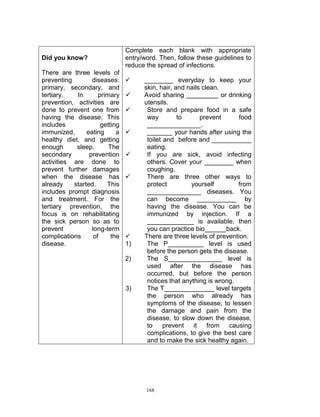 Did you know?
There are three levels of
preventing
diseases:
primary, secondary, and
tertiary.
In
primary
prevention, activities are
done to prevent one from
having the disease. This
includes
getting
immunized,
eating
a
healthy diet, and getting
enough
sleep.
The
secondary
prevention
activities are done to
prevent further damages
when the disease has
already
started.
This
includes prompt diagnosis
and treatment. For the
tertiary prevention, the
focus is on rehabilitating
the sick person so as to
prevent
long-term
complications
of
the
disease.

Complete each blank with appropriate
entry/word. Then, follow these guidelines to
reduce the spread of infections.








1)
2)

3)

________ everyday to keep your
skin, hair, and nails clean.
Avoid sharing _________ or drinking
utensils.
Store and prepare food in a safe
way
to
prevent
food
_______________.
_______ your hands after using the
toilet and before and ___________
eating.
If you are sick, avoid infecting
others. Cover your ________ when
coughing.
There are three other ways to
protect
yourself
from
_______________ diseases. You
can become ___________ by
having the disease. You can be
immunized by injection. If a
_____________ is available, then
you can practice bio______back.
There are three levels of prevention.
The P__________ level is used
before the person gets the disease.
The S_______________ level is
used after the disease has
occurred, but before the person
notices that anything is wrong.
The T______________ level targets
the person who already has
symptoms of the disease; to lessen
the damage and pain from the
disease, to slow down the disease,
to
prevent
it from
causing
complications, to give the best care
and to make the sick healthy again.

168

 