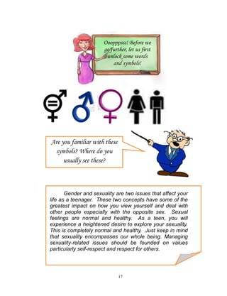 Ooopppsss! Before we
go further, let us first
unlock some words
and symbols!

Are you familiar with these
symbols? Where do you
usually see these?

Gender and sexuality are two issues that affect your
life as a teenager. These two concepts have some of the
greatest impact on how you view yourself and deal with
other people especially with the opposite sex. Sexual
feelings are normal and healthy. As a teen, you will
experience a heightened desire to explore your sexuality.
This is completely normal and healthy. Just keep in mind
that sexuality encompasses our whole being. Managing
sexuality-related issues should be founded on values
particularly self-respect and respect for others.

17

 