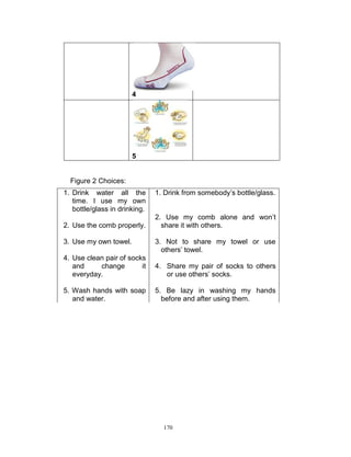 4

5

Figure 2 Choices:
1. Drink water all the
time. I use my own
bottle/glass in drinking.
2. Use the comb properly.
3. Use my own towel.

1. Drink from somebody‟s bottle/glass.
2. Use my comb alone and won‟t
share it with others.
3. Not to share my towel or use
others‟ towel.

4. Use clean pair of socks
and
change
it
everyday.

4. Share my pair of socks to others
or use others‟ socks.

5. Wash hands with soap
and water.

5. Be lazy in washing my hands
before and after using them.

170

 