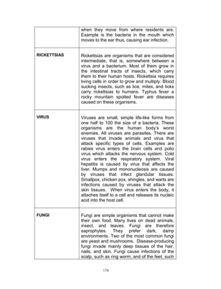 when they move from where residents are.
Example is the bacteria in the mouth which
moves to the ear thus, causing ear infection.
RICKETTSIAS

Rickettsias are organisms that are considered
intermediate, that is, somewhere between a
virus and a bacterium. Most of them grow in
the intestinal tracts of insects, which carry
them to their human hosts. Rickettsia requires
living cells in order to grow and multiply. Blood
sucking insects, such as lice, mites, and ticks
carry rickettsias to humans. Typhus fever a
rocky mountain spotted fever are diseases
caused on these organisms.

VIRUS

Viruses are small, simple life-like forms from
one half to 100 the size of a bacteria. These
organisms are the human body‟s worst
enemies. All viruses are parasites. There are
viruses that invade animals and virus that
attack specific types of cells. Examples are
rabies virus enters the brain cells and polio
virus which attacks the nervous system. Cold
virus enters the respiratory system. Viral
hepatitis is caused by virus that affects the
liver. Mumps and mononucleosis are caused
by viruses that infect glandular tissues.
Smallpox, chicken pox, shingles, and warts are
infections caused by viruses that attack the
skin tissues. When virus enters the body, it
attaches itself to a cell and releases its nucleic
acid into the host cell.

FUNGI

Fungi are simple organisms that cannot make
their own food. Many lives on dead animals,
insect, and leaves. Fungi are therefore
saprophytes. They prefer dark, damp
environments. Two of the most common fungi
are yeast and mushrooms. ,Disease-producing
fungi invade mainly deep tissues of the hair,
nails, and skin. Fungi cause infections of the
scalp, such as ring worm, and of the feet, such
174

 