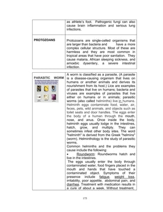 as athlete‟s foot. Pathogenic fungi can also
cause brain inflammation and serious lung
infections.
PROTOZOANS

Protozoans are single-celled organisms that
are larger than bacteria and
have a more
complex cellular structure. Most of these are
harmless and they are most common in
tropical areas that have poor sanitation. They
cause malaria, African sleeping sickness, and
amoebic dysentery, a severe intestinal
infection.
A worm is classified as a parasite. (A parasite

PARASITIC

WORM is a disease-causing organism that lives on

humans or another animals and derives its
nourishment from its host.) Lice are examples
of parasites that live on humans; bacteria and
viruses are examples of parasites that live
either on humans or in animals; parasitic
worms (also called helminths) live in humans.
Helminth eggs contaminate food, water, air,
feces, pets, wild animals, and objects such as
toilet seats and door handles. The eggs enter
the body of a human through the mouth,
nose, and anus. Once inside the body,
helminth eggs usually lodge in the intestines,
hatch, grow, and multiply. They can
sometimes infest other body sites. The word
"helminth" is derived from the Greek "helmins"
(worm). Helminthology is the study of parasitic
worms.
Common helminths and the problems they
cause include the following:

Roundworm: Roundworms hatch and
live in the intestines.
The eggs usually enter the body through
contaminated water, food fingers placed in the
mouth and hands that have touched a
contaminated object. Symptoms of their
presence include fatigue, weight loss,
irritability, poor appetite, abdominal pain, and
diarrhea. Treatment with medication results in
a cure of about a week. Without treatment,
175

 