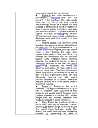 anemia and malnutrition can develop.

Pinworms: Also called seatworms and
threadworms.
Pinworms hatch and live
primarily in the intestines. The eggs usually
enter the body through the anus, nose or
mouth through inhaled air or fingers that have
touched a contaminated object. Symptoms of
their presence include anal itching, pale skin,
and stomach discomfort. If pinworms enter the
vagina, discharge and itching may develop.
Pinworms do not cause serious complications.
Treatment with medication results in a cure
within days.

Trichina spiralis: This worm lives in the
intestines and causes a serious illness known
as trichinosis. The eggs usually enter the body
via raw or undercooked pork, sausage, or bear
meat. In the intestines, the eggs hatch,
mature, and migrate to other parts of the body
through the bloodstream and the lymphatic
system. Early symptoms include vomiting,
diarrhea, and abdominal cramps. In time, a
high fever, puffiness of the face, and muscle
pain develop. Eventually, the worms can
penetrate the muscles, the heart, and the brain
and can cause death. Treatment with an antiworm drug such as thiabendazole, as well as
bed rest and a physician's care, can cure
trichinosis. Recovery may take several
months. Diagnosis of trichinosis sometimes
requires analysis of a tissue sample (biopsy)
taken from muscles.

Tapeworm: Tapeworms live in the
intestines. The eggs usually enter the body via
raw or uncooked beef. Symptoms of their
presence are usually absent. However, some
patients experience abdominal pain, fatigue,
weight loss, and diarrhea. Treatment with
medication results in a cure within days.

Fluke: Flukes live in different locations
in the body, including the intestines, bladder,
rectum, liver, spleen, lungs, and veins. Flukes
first mature inside freshwater snails. After
leaving the snails, they can enter the body of
humans by penetrating the skin of
176

 