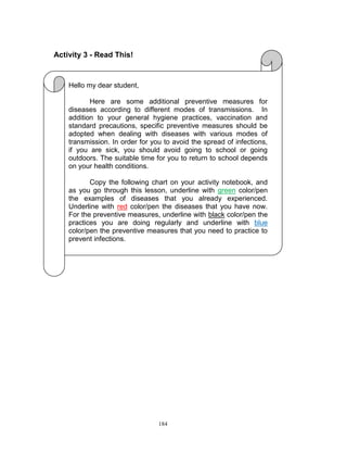 Activity 3 - Read This!

Hello my dear student,
Here are some additional preventive measures for
diseases according to different modes of transmissions. In
addition to your general hygiene practices, vaccination and
standard precautions, specific preventive measures should be
adopted when dealing with diseases with various modes of
transmission. In order for you to avoid the spread of infections,
if you are sick, you should avoid going to school or going
outdoors. The suitable time for you to return to school depends
on your health conditions.
Copy the following chart on your activity notebook, and
as you go through this lesson, underline with green color/pen
the examples of diseases that you already experienced.
Underline with red color/pen the diseases that you have now.
For the preventive measures, underline with black color/pen the
practices you are doing regularly and underline with blue
color/pen the preventive measures that you need to practice to
prevent infections.

184

 