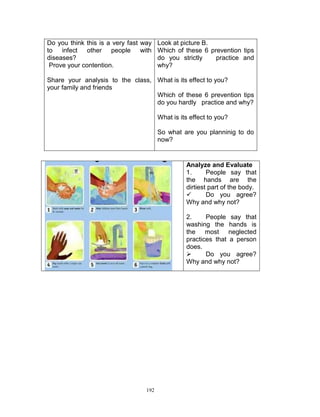 Do you think this is a very fast way Look at picture B.
to infect other people with Which of these 6 prevention tips
diseases?
do you strictly
practice and
Prove your contention.
why?
Share your analysis to the class, What is its effect to you?
your family and friends
Which of these 6 prevention tips
do you hardly practice and why?
What is its effect to you?
So what are you planninig to do
now?

Analyze and Evaluate
1.
People say that
the hands are the
dirtiest part of the body.

Do you agree?
Why and why not?
2.
People say that
washing the hands is
the most neglected
practices that a person
does.

Do you agree?
Why and why not?

192

 