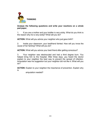 CRITICAL THINKING

Analyze the following questions and write your reactions on a whole
pad paper.
1.
If you are a mother and your toddler is very sickly. What do you think is
the reason why he is very sickly? What will you do?
ACTION: What will you advice your neighbor who just gave birth?
2.
Inside your classroom, your bestfriend fainted. How will you know the
cause of her fainting? What will you do?
ACTION: What will you advice your best friend after getting conscious?
3.
Your neighbor was electrocuted and had a third degree burn. You
helped bring him to the hospital. After three days, you heard the doctor
explain to your neighbor the best way to prevent the spread of infection.
Amputation was his suggestion but your neighbor did not like it. What will you
do?
ACTION: Explain to your neighbor the importance of prevention. Explain why
is
amputation needed?

201

 