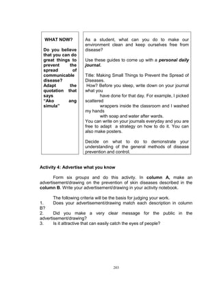 WHAT NOW?
Do you believe
that you can do
great things to
prevent
the
spread
of
communicable
disease?
Adapt
the
quotation that
says
“Ako
ang
simula”

As a student, what can you do to make our
environment clean and keep ourselves free from
disease?
Use these guides to come up with a personal daily
journal.
Title: Making Small Things to Prevent the Spread of
Diseases.
How? Before you sleep, write down on your journal
what you
have done for that day. For example, I picked
scattered
wrappers inside the classroom and I washed
my hands
with soap and water after wards.
You can write on your journals everyday and you are
free to adapt a strategy on how to do it. You can
also make posters.
Decide on what to do to demonstrate your
understanding of the general methods of disease
prevention and control.

Activity 4: Advertise what you know
Form six groups and do this activity. In column A, make an
advertisement/drawing on the prevention of skin diseases described in the
column B. Write your advertisement/drawing in your activity notebook.
The following criteria will be the basis for judging your work.
Does your advertisement/drawing match each description in column

1.
B?
2.
Did you make a very clear message for the public in the
advertisement/drawing?
3.
Is it attractive that can easily catch the eyes of people?

203

 