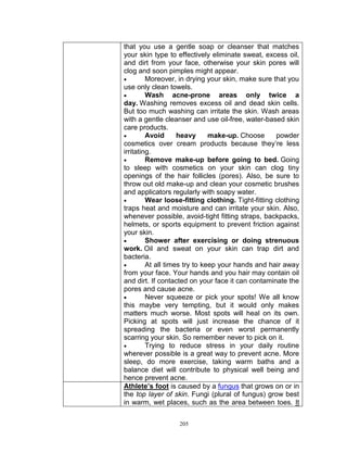 that you use a gentle soap or cleanser that matches
your skin type to effectively eliminate sweat, excess oil,
and dirt from your face, otherwise your skin pores will
clog and soon pimples might appear.

Moreover, in drying your skin, make sure that you
use only clean towels.

Wash acne-prone areas only twice a
day. Washing removes excess oil and dead skin cells.
But too much washing can irritate the skin. Wash areas
with a gentle cleanser and use oil-free, water-based skin
care products.

Avoid
heavy
make-up. Choose
powder
cosmetics over cream products because they‟re less
irritating.

Remove make-up before going to bed. Going
to sleep with cosmetics on your skin can clog tiny
openings of the hair follicles (pores). Also, be sure to
throw out old make-up and clean your cosmetic brushes
and applicators regularly with soapy water.

Wear loose-fitting clothing. Tight-fitting clothing
traps heat and moisture and can irritate your skin. Also,
whenever possible, avoid-tight fitting straps, backpacks,
helmets, or sports equipment to prevent friction against
your skin.

Shower after exercising or doing strenuous
work. Oil and sweat on your skin can trap dirt and
bacteria.

At all times try to keep your hands and hair away
from your face. Your hands and you hair may contain oil
and dirt. If contacted on your face it can contaminate the
pores and cause acne.

Never squeeze or pick your spots! We all know
this maybe very tempting, but it would only makes
matters much worse. Most spots will heal on its own.
Picking at spots will just increase the chance of it
spreading the bacteria or even worst permanently
scarring your skin. So remember never to pick on it.

Trying to reduce stress in your daily routine
wherever possible is a great way to prevent acne. More
sleep, do more exercise, taking warm baths and a
balance diet will contribute to physical well being and
hence prevent acne.
Athlete’s foot is caused by a fungus that grows on or in
the top layer of skin. Fungi (plural of fungus) grow best
in warm, wet places, such as the area between toes. It
205

 