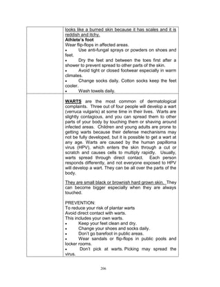 looks like a burned skin because it has scales and it is
reddish and itchy.
Athlete’s foot
Wear flip-flops in affected areas.

Use anti-fungal sprays or powders on shoes and
feet.

Dry the feet and between the toes first after a
shower to prevent spread to other parts of the skin.

Avoid tight or closed footwear especially in warm
climates.

Change socks daily. Cotton socks keep the feet
cooler.

Wash towels daily.
WARTS are the most common of dermatological
complaints. Three out of four people will develop a wart
(verruca vulgaris) at some time in their lives. Warts are
slightly contagious, and you can spread them to other
parts of your body by touching them or shaving around
infected areas. Children and young adults are prone to
getting warts because their defense mechanisms may
not be fully developed, but it is possible to get a wart at
any age. Warts are caused by the human papilloma
virus (HPV), which enters the skin through a cut or
scratch and causes cells to multiply rapidly. Usually,
warts spread through direct contact. Each person
responds differently, and not everyone exposed to HPV
will develop a wart. They can be all over the parts of the
body.
They are small black or brownish hard grown skin. They
can become bigger especially when they are always
touched.
PREVENTION:
To reduce your risk of plantar warts
Avoid direct contact with warts.
This includes your own warts.

Keep your feet clean and dry.

Change your shoes and socks daily.

Don‟t go barefoot in public areas.

Wear sandals or flip-flops in public pools and
locker rooms.

Don‟t pick at warts. Picking may spread the
virus.
206

 
