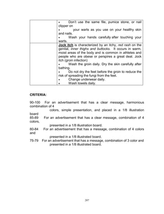 

Don‟t use the same file, pumice stone, or nail
clipper on

your warts as you use on your healthy skin
and nails.

Wash your hands carefully after touching your
warts.
Jock itch is characterized by an itchy, red rash on the
genital, inner thighs and buttocks. It occurs in warm,
moist areas of the body and is common in athletes and
people who are obese or perspires a great deal. Jock
itch (groin infection)

Wash the groin daily. Dry the skin carefully after
bathing.

Do not dry the feet before the groin to reduce the
risk of spreading the fungi from the feet.

Change underwear daily.

Wash towels daily.

CRITERIA:
90-100 For an advertisement that has a clear message, harmonious
combination of 4
colors, simple presentation, and placed in a 1/8 illustration
board
85-89
For an advertisement that has a clear message, combination of 4
colors,
presented in a 1/8 illustration board.
80-84
For an advertisement that has a message, combination of 4 colors
and
presented in a 1/8 illustrated board.
75-79 For an advertisement that has a message, combination of 3 color and
presented in a 1/8 illustrated board.

207

 