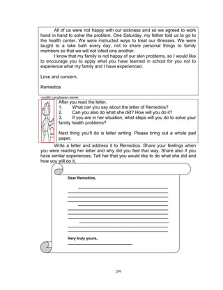 All of us were not happy with our sickness and so we agreed to work
hand in hand to solve the problem. One Saturday, my father told us to go to
the health center. We were instructed ways to treat our illnesses. We were
taught to a take bath every day, not to share personal things to family
members so that we will not infect one another.
I know that my family is not happy of our skin problems, so I would like
to encourage you to apply what you have learned in school for you not to
experience what my family and I have experienced.
Love and concern,
Remedios
-Judith Langbayan-Javier

After you read the letter,
1.
What can you say about the letter of Remedios?
2.
Can you also do what she did? How will you do it?
3.
If you are in her situation, what steps will you do to solve your
family health problems?
Next thing you‟ll do is letter writing. Please bring out a whole pad
paper.
Write a letter and address it to Remedios. Share your feelings when
you were reading her letter and why did you feel that way. Share also if you
have similar experiences. Tell her that you would like to do what she did and
how you will do it.

Dear Remedios,
___________________________________________
________________________________________________
________________________________________________
________________________________________________
___________________________________________
________________________________________________
________________________________________________
________________________________________________
___________________________________________
________________________________________________
________________________________________________
Very truly yours,
_______________________________

209

 