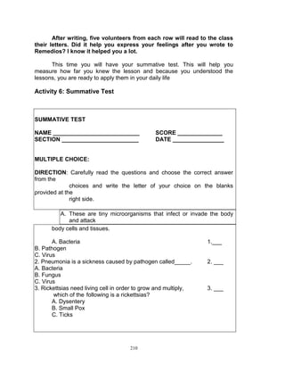 After writing, five volunteers from each row will read to the class
their letters. Did it help you express your feelings after you wrote to
Remedios? I know it helped you a lot.
This time you will have your summative test. This will help you
measure how far you knew the lesson and because you understood the
lessons, you are ready to apply them in your daily life

Activity 6: Summative Test

SUMMATIVE TEST
NAME ___________________________
SECTION ________________________

SCORE ______________
DATE ________________

MULTIPLE CHOICE:
DIRECTION: Carefully read the questions and choose the correct answer
from the
choices and write the letter of your choice on the blanks
provided at the
right side.
A. These are tiny microorganisms that infect or invade the body
and attack
body cells and tissues.
A. Bacteria
B. Pathogen
C. Virus
2. Pneumonia is a sickness caused by pathogen called_____.
A. Bacteria
B. Fungus
C. Virus
3. Rickettsias need living cell in order to grow and multiply,
which of the following is a rickettsias?
A. Dysentery
B. Small Pox
C. Ticks

210

1.___

2. ___

3. ___

 