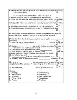 E. Decline stage is the time when the signs and symptoms of the sick person
slowly goes down.
15.__
The chain of infection starts when a pathogen lives in a
A. passed through a direct or indirect Mode of Transmission.
16. __
B. Reservoir which can be a living or non-living object. When the pathogen
17. __
C. Susceptible Host if one who has low immunity resistance is the next victim.
18. __
D. leaves the reservoir through a Portal of Exit, the pathogen is
19. __
E. The organism then enters the body through a Portal of Entry and the
20. __
Fill in the blanks. Choose you answer from the choices below and write the
letter of the correct answer on the blanks provided at the right side.
21. In the three level of prevention, the first is called ____________of
prevention.
21.__
22. The objective of this first level is to ______________ one from having the
22. __
23. disease. ________________ is probably the best example of this level of
prevention and health education to all.
23. __
24 . The second level of prevention is called ______________.
24. __
25. This level of prevention aims to prevent further ____________ when the
disease has already started. The best action to do in this level is
25. __
26. prompt diagnose and ______________.
26. __
27. ________________ tests are excellent examples of this level. 27. __
28. The third level of prevention is called _____________. The focus of this
28. __
29. Level is ________________ the sick person so as to prevent long-term
complications of the disease. The best thing to do in this level is follow-up
29. __
30. and very close ________________(24/7) of the sick person.
30. __
Choices:
A. Damage
B. Immunization
C. Monitoring
D. Primary level
E. Prevent

F. Rehabilitating
G. Screening
H. Secondary Level
I. Tertiary Level
J. Treatment

212

 