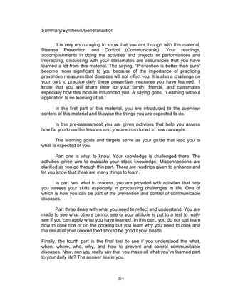 Summary/Synthesis/Generalization
It is very encouraging to know that you are through with this material,
Disease Prevention and Control (Communicable). Your readings,
accomplishments in doing the activities and projects or performances and
interacting, discussing with your classmates are assurances that you have
learned a lot from this material. The saying, “Prevention is better than cure”
become more significant to you because of the importance of practicing
preventive measures that diseases will not infect you. It is also a challenge on
your part to practice daily these preventive measures you have learned. I
know that you will share them to your family, friends, and classmates
especially how this module influenced you. A saying goes, “Learning without
application is no learning at all.”
In the first part of this material, you are introduced to the overview
content of this material and likewise the things you are expected to do.
In the pre-assessment you are given activities that help you assess
how far you know the lessons and you are introduced to new concepts.
The learning goals and targets serve as your guide that lead you to
what is expected of you.
Part one is what to know. Your knowledge is challenged there. The
activities given aim to evaluate your stock knowledge. Misconceptions are
clarified as you go through this part. There are readings given to enhance and
let you know that there are many things to learn.
In part two, what to process, you are provided with activities that help
you assess your skills especially in processing challenges in life. One of
which is how you can be part of the prevention and control of communicable
diseases.
Part three deals with what you need to reflect and understand. You are
made to see what others cannot see or your attitude is put to a test to really
see if you can apply what you have learned. In this part, you do not just learn
how to cook rice or do the cooking but you learn why you need to cook and
the result of your cooked food should be good t your health.
Finally, the fourth part is the final test to see if you understood the what,
when, where, who, why, and how to prevent and control communicable
diseases. Now, can you really say that you make all what you‟ve learned part
to your daily life? The answer lies in you.

219

 