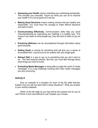 

Assessing your Health means evaluating your well-being periodically.
This includes your sexuality. Figure out what you can do to improve
your health if it is not as good as it can be.



Making Good Decisions means making choices that are healthy and
responsible. You must have the courage to make difficult decisions
and stick to them.



Communicating Effectively. Communication skills help you avoid
misunderstanding by expressing your feelings in a healthy way. This
means if you listen to what people say, they will want to listen to you as
well.



Practicing Wellness can be accomplished through information about
good sexuality.



Setting Goals or aiming for something that will give you a sense of
accomplishment. Just be sure to be realistic with your target goal.



Refusal Skill is a way to say no to something that you don‟t want to
do. This skill requires practice. But first, you must feel strongly about
what things you want to avoid.



Evaluating Media Messages is being able to judge the worth of media
messages. It is a big challenge knowing that most media messages
are very convincing

Activity 8
Give an example of a situation for each of the life skills learned.
Explain how you will use each skill in these situations? Write you answer
in your activity notebook.
Which of the life skills do you feel will be the easiest one for you to
use? Which is the most difficult to use? Explain your answer.

22

 