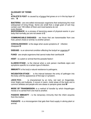 GLOSSARY OF TERMS
A
ATHLETE’S FOOT -is caused by a fungus that grows on or in the top layer of
skin. B
BACTERIA - are one-celled microscopic organisms that rankamong the most
widespread of living things. Some are small that a single grain of soil may
contain over 100 million of them and most bacteria do not
ause disease.
BIOFEEDBACK -is a process of becoming aware of physical events in your
body that normally you are not aware of.C
COMMUNICABLE DISEASES - are those that are transmissible from one
host, person (host) or animal, to another person.
CONVALESCENCE is the stage when acute symptoms of infection
disappear.D
DISEASE - is an abnormal condition affecting the bodyof an organism.F
FUNGI -are simple organisms that cannot make their ownfood.H
HOST - is a plant or animal that the parasite feeds I
ILLNESS STAGE - is the interval when a sick person manifests signs and
symptoms specific to a certain type of infection.
IMMUNITY is the body‟s natural resistance to pathogens.
INCUBATION STAGE - is the interval between the entry of pathogen into
the body until the appearance of first sign or symptom.
JOCK ITCH is characterized by an itchy, red rash on thegenitals,
inner thighs and buttocks. It occurs in warm, moist areas of the body and is
common athletes and people who are obese or perspire great deal.M
MODE OF TRANSMISSION -is a method of transfer by which thepathogen
moves or is carried from one host to another.
PASSIVE IMMUNITY - is the temporary immunity that the infant acquires
from the mother.
PARASITE - is a microorganism that gets their food supply in aliving plant or
animal.

220

 