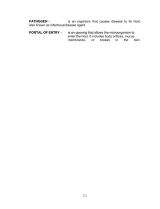 PATHOGEN is an organism that causes disease to its host;
also known as infectious/disease agent.
PORTAL OF ENTRY -

is an opening that allows the microorganism to
enter the host. It includes body orifices, mucus
membranes,
or
breaks
in
the
skin.

221

 
