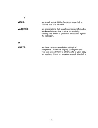 V
VIRUS -

are small, simple lifelike forms-from one half to
100 the size of a bacteria.

VACCINES -

are preparations that usually composed of dead or
weakened viruses that provide immunity by
causing the body to produce antibodies against
the pathogen.

W
WARTS -

are the most common of dermatological
complaints. Warts are slightly contagious and
you can spread them to other parts of your body
by touching them or shaving around infected a

223

 