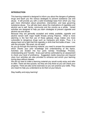 INTRODUCTION
This learning material is designed to inform you about the dangers of gateway
drugs and teach you the various strategies to prevent substance use and
abuse. It will provide you with a solid knowledge base from which you may
gain more information about prevention, intervention, and laws governing
substance abuse. You will also learn about the implications of cigarettes and
alcohol use to self, family, community and the country as a whole. Varied
activities are designed to help you learn strategies to prevent cigarette and
alcohol use and abuse.
Because they are generally accepted and widely available, cigarette and
alcohol remain both major health threats among Filipinos. What is more
alarming is the fact that use of these gateway drugs makes one more
vulnerable to dangerous drugs such as marijuana and shabu. Thus, it is
always best not to light that first cigarette or drink that first bottle of beer. Live
with the principle: “Be smart, do not start!”
As you go through this learning material, you need to answer the assessment
which checks your prior knowledge and understanding of the topics.
Activities are divided into four parts namely: Knowledge, Process,
Understanding and Transfer. Every part will be culminated by an assessment
to check your level of proficiency. Suggested media resources and beyond
class hour activities are also provided to enhance and enrich your learning
during days without classes.
We did our best to make a learning material you would surely enjoy and refer
to often. There are few quizzes, but they are only there so you can check your
progress. There are also some exercises so you can practice your skills. They
are meant to help you understand so do them at your leisure.
Stay healthy and enjoy learning!

226

 