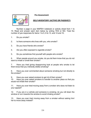 Pre-Assessment
SELF-INVENTORY (ACTIVE OR PASSIVE?)

Number a page in your MAPEH notebook or activity sheet from 1 to
15. Read and answer each item below by writing YES or NO. Total the
number of yes responses for items 1 to 5, 6 to 13, and 14 and 15.
1.

Do you smoke?

2.

Is there someone who lives with you, who smoke?

3.

Do you have friends who smoke?

4.

Are you often exposed to cigarette smoke?

5.

Do you sometimes find yourself with people who smoke?

6.
When people around you smoke, do you let them know that you do not
want to inhale or smell their smoke?
7.
Have you tried giving disapproving look at people who smoke to let
them know that you indirectly dislike smoking?
8.
Have you ever commented about someone smoking but not directly to
the smoker?
9.
Have you ever asked smokers to get rid of their smoke?
10.
Have you ever asked smokers to transfer to another place so that you
would not inhale their smoke?
11.
Have you ever tried moving away from a smoker who does not listen to
your appeal?
12.
If you are in a vehicle and someone is smoking, do you roll down the
window or turn towards the window to avoid inhaling smoke?
13.
Have you ever tried moving away from a smoker without asking him/
her to move away instead?

228

 