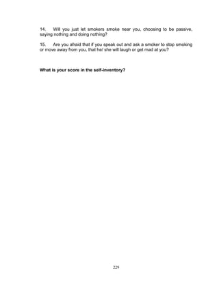 14.
Will you just let smokers smoke near you, choosing to be passive,
saying nothing and doing nothing?
15.
Are you afraid that if you speak out and ask a smoker to stop smoking
or move away from you, that he/ she will laugh or get mad at you?

What is your score in the self-inventory?

229

 