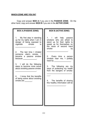 WHICH ZONE ARE YOU IN?

Copy and answer BOX A if you are in the PASSIVE ZONE. On the
other hand, copy and answer BOX B if you are in the ACTIVE ZONE.

BOX A (PASSIVE ZONE)

BOX B (ACTIVE ZONE)

1.
My first step in standing
up for my rights when I am in
danger of being exposed to
cigarette
smoke
is
___________________.

1.
I will help passive
smokers who are afraid to
stand up for their rights to
speak up for themselves on
the issue of second hand
smoke
by
____________________.

2.
The last time I inhaled
someone else‟s smoke, I
became a passive smoker
because _____________.

2.
Every time a person
smokes near me, I politely
react by ________________.

3.
I will do the following
steps to become more active
about avoiding passive smoke:
____________________.

3.
The following are my
ways of protecting my health
from the dangers of smoke:
________________________
___.

4.
I know that the benefits
of being active about avoiding
smoke are _______.

4.
The benefits of sharing
this healthy information will be
__________________.

232

 