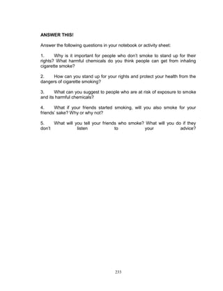ANSWER THIS!
Answer the following questions in your notebook or activity sheet:
1.
Why is it important for people who don‟t smoke to stand up for their
rights? What harmful chemicals do you think people can get from inhaling
cigarette smoke?
2.
How can you stand up for your rights and protect your health from the
dangers of cigarette smoking?
3.
What can you suggest to people who are at risk of exposure to smoke
and its harmful chemicals?
4.
What if your friends started smoking, will you also smoke for your
friends‟ sake? Why or why not?
5.
What will you tell your friends who smoke? What will you do if they
don‟t
listen
to
your
advice?

233

 