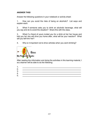 ANSWER THIS!
Answer the following questions in your notebook or activity sheet:
1.
How can you avoid the risks of being an alcoholic? List ways and
explain each.
2.
What if someone asks you to drink an alcoholic beverage, what will
you say and do to avoid the situation? Share this with the class.
3.
What if a friend of yours invited you for a drink at his/ her house and
told you he/ she will drive you home after, what will be your reaction? What
will you tell him/ her?
4.

Why is it important not to drive vehicles when you went drinking?

GOALS
My Personal Goals:
After reading the information and doing the activities in this learning material, I
as a learner will be able to do the following:
1.
2.
3.
4.
5.

________________________________________________________
________________________________________________________
________________________________________________________
________________________________________________________
________________________________________________________

237

 
