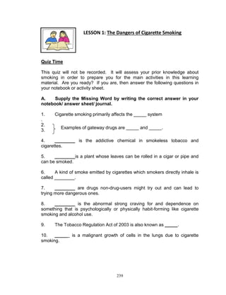 LESSON 1: The Dangers of Cigarette Smoking

PART ONE – WHAT TO KNOW
Quiz Time
This quiz will not be recorded. It will assess your prior knowledge about
smoking in order to prepare you for the main activities in this learning
material. Are you ready? If you are, then answer the following questions in
your notebook or activity sheet.
A.
Supply the Missing Word by writing the correct answer in your
notebook/ answer sheet/ journal.
1.
.
2.
3.

Cigarette smoking primarily affects the _____ system
Examples of gateway drugs are _____ and _____.

4.
________ is the addictive chemical in smokeless tobacco and
cigarettes.
5.
________is a plant whose leaves can be rolled in a cigar or pipe and
can be smoked.
6.
A kind of smoke emitted by cigarettes which smokers directly inhale is
called ________.
7.
________ are drugs non-drug-users might try out and can lead to
trying more dangerous ones.
8.
________ is the abnormal strong craving for and dependence on
something that is psychologically or physically habit-forming like cigarette
smoking and alcohol use.
9.

The Tobacco Regulation Act of 2003 is also known as _____.

10.
_____ is a malignant growth of cells in the lungs due to cigarette
smoking.

239

 