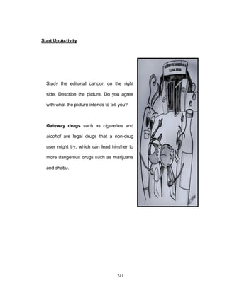 Start Up Activity

Study the editorial cartoon on the right
side. Describe the picture. Do you agree
with what the picture intends to tell you?

Gateway drugs such as cigarettes and
alcohol are legal drugs that a non-drug
user might try, which can lead him/her to
more dangerous drugs such as marijuana
and shabu.

241

 