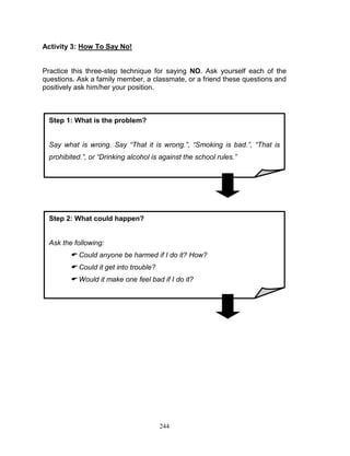 Activity 3: How To Say No!

Practice this three-step technique for saying NO. Ask yourself each of the
questions. Ask a family member, a classmate, or a friend these questions and
positively ask him/her your position.

Step 1: What is the problem?
Say what is wrong. Say “That it is wrong.”, “Smoking is bad.”, “That is
prohibited.”, or “Drinking alcohol is against the school rules.”

Step 2: What could happen?

Ask the following:

 Could anyone be harmed if I do it? How?
 Could it get into trouble?
 Would it make one feel bad if I do it?

244

 