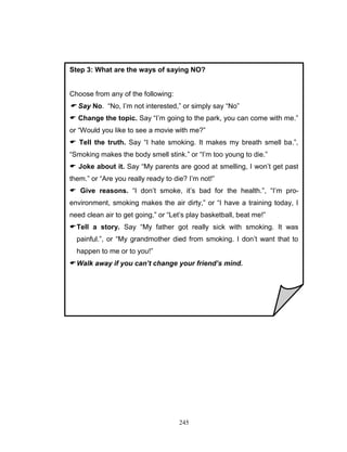 Step 3: What are the ways of saying NO?

Choose from any of the following:

 Say No. “No, I‟m not interested,” or simply say “No”
 Change the topic. Say “I‟m going to the park, you can come with me.”
or “Would you like to see a movie with me?”
 Tell the truth. Say “I hate smoking. It makes my breath smell ba.”,
“Smoking makes the body smell stink.” or “I‟m too young to die.”
 Joke about it. Say “My parents are good at smelling, I won‟t get past
them.” or “Are you really ready to die? I‟m not!”
 Give reasons. “I don‟t smoke, it‟s bad for the health.”, “I‟m proenvironment, smoking makes the air dirty,” or “I have a training today, I
need clean air to get going,” or “Let‟s play basketball, beat me!”
 Tell a story. Say “My father got really sick with smoking. It was
painful.”, or “My grandmother died from smoking. I don‟t want that to
happen to me or to you!”
 Walk away if you can’t change your friend’s mind.

245

 