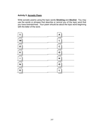 Activity 5: Acrostic Poem
Write acrostic poems using the topic words Smoking and Alcohol. You may
use the words or phrases that describe or remind you of the topic word that
you have brainstormed. Your poem should be about the topic word beginning
with the letter of the word.

S

A

M

L

O

C

K

O

I

H

N

O

G

L

247

 