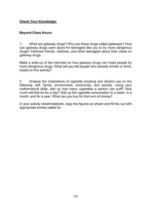 Check Your Knowledge:

Beyond Class Hours:

1.
What are gateway drugs? Why are these drugs called gateways? How
can gateway drugs open doors for teenagers like you to try more dangerous
drugs? Interview friends, relatives, and other teenagers about their views on
gateway drugs.
Make a write-up of the interview on how gateway drugs can make people try
more dangerous drugs. What will you tell people who already smoke or drink,
based on this activity?

2.
Analyze the implications of cigarette smoking and alcohol use on the
following: self, family, environment, community, and country. Using your
mathematical skills, add up how many cigarettes a person can puff? How
much will that be for a day? Add up the cigarette consumption in a week, in a
month, and for a year. What can you buy for that sum of money?
In your activity sheet/notebook, copy the figures as shown and fill the out with
appropriate entries called for.

248

 