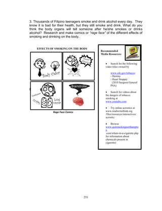 3. Thousands of Filipino teenagers smoke and drink alcohol every day. They
know it is bad for their health, but they still smoke and drink. What do you
think the body organs will tell someone after he/she smokes or drinks
alcohol? Research and make comics or “rage face” of the different effects of
smoking and drinking on the body.

EFFECTS OF SMOKING ON THE BODY

Recommended
Media Resources:
 Search for the following
video titles owned by
www.cdc.gov/tobacco:
- Destiny
- Heart Stopper
(2010 Surgeon General
PSA)

Example:

 Search for videos about
the dangers of tobacco
smoking at
www.youtube.com
 Try online acrostics at
www.readwritethink.org
/files/resources/interactives/
acrostic/

Rage Face Comics

 Browse
www.quitsmokingnorthampto
n
.com/whats-in-a-cigarette.php
for information about
chemicals present in
cigarettes

251

 