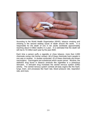 According to the World Health Organization (WHO), tobacco smoking and
chewing is the second leading cause of death around the world. It is
responsible for the death of one in ten adults worldwide approximately
reaching about 5 million deaths in a year. It is estimated that the death toll
will rise to 10 million each year by the year 2020.
Each time a person puffs a cigarette or chew tobacco, more than 4,000
chemicals comes into his/her contact. All of these chemicals harm people in
one way or another. In studies conducted, 43 of these chemicals are known
carcinogens. Carcinogens are substances which cause cancer. Nicotine, the
addictive drug found in tobacco products like cigarettes is a poisonous
stimulant. A stimulant drug increases the central nervous system (CNS)
activity. The central nervous system controls all body organs like the heart,
lungs, brain, and processes like heart rate, blood pressure rate, respiration
rate, and more.

253

 