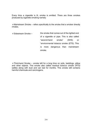 Every time a cigarette is lit, smoke is emitted. There are three smokes
produced by cigarette smoking namely:
Mainstream Smoke – refers specifically to the smoke that a smoker directly
inhales.
Sidestream Smoke –

the smoke that comes out of the lighted end
of a cigarette or pipe. This is also called
“second-hand

smoke”

(SHS)

or

“environmental tobacco smoke (ETS). This
is

more

dangerous

than

mainstream

smoke.

Third-hand Smoke – smoke left for a long time on sofa, beddings, pillow
and other objects. This smoke also called residual tobacco smoke (RTS)
settles along with dust and can last for months. This smoke still contains
harmful chemicals and carcinogens.

254

 
