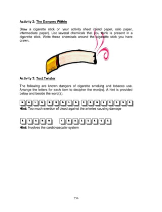 Activity 2: The Dangers Within
Draw a cigarette stick on your activity sheet (bond paper, oslo paper,
intermediate paper). List several chemicals that you think is present in a
cigarette stick. Write these chemicals around the cigarette stick you have
drawn.

Activity 3: Text Twister
The following are known dangers of cigarette smoking and tobacco use.
Arrange the letters for each item to decipher the word(s). A hint is provided
below and beside the word(s).
H
H
H

H
H
H

III

G
G
G

B
B
B

O
O
O

O
O
O

LL
L

D
D
D

E
E
E

R
R
R

U
U
U

S
S
S

E
E
E

S
S
S

Hint: Too much exertion of blood against the arteries causing damage

E
E
E

T
T
T

A
A
A

R
R
R

H
H
H

III

D
D
D

A
A
A

Hint: Involves the cardiovascular system

256

S
S
S

S
S
S

E
E
E

E
E
E

S
S
S

R
R
R

P
P
P

 