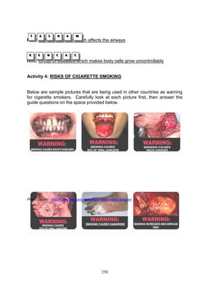 T
T
T

A
A
A

S
S
S

H
H
H

A
A
A

M
M
M

Hint: A chronic disease which affects the airways
R
R
R

E
E
E

N
N
N

C
C
C

A
A
A

C
C
C

Hint: Group of diseases which makes body cells grow uncontrollably

Activity 4: RISKS OF CIGARETTE SMOKING

Below are sample pictures that are being used in other countries as warning
for cigarette smokers. Carefully look at each picture first, then answer the
guide questions on the space provided below.

Photo Credits: http://trailhonky.com/.samples/smokers-body-diagram

258

 