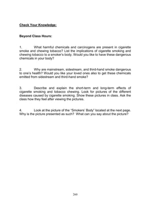 Check Your Knowledge:

Beyond Class Hours:

1.
What harmful chemicals and carcinogens are present in cigarette
smoke and chewing tobacco? List the implications of cigarette smoking and
chewing tobacco to a smoker‟s body. Would you like to have these dangerous
chemicals in your body?

2.
Why are mainstream, sidestream, and third-hand smoke dangerous
to one‟s health? Would you like your loved ones also to get these chemicals
emitted from sidestream and third-hand smoke?

3.
Describe and explain the short-term and long-term effects of
cigarette smoking and tobacco chewing. Look for pictures of the different
diseases caused by cigarette smoking. Show these pictures in class. Ask the
class how they feel after viewing the pictures.
4.
Look at the picture of the “Smokers‟ Body” located at the next page.
Why is the picture presented as such? What can you say about the picture?

260

 