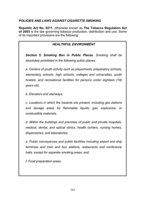 POLICIES AND LAWS AGAINST CIGARETTE SMOKING
Republic Act No. 9211, otherwise known as The Tobacco Regulation Act
of 2003 is the law governing tobacco production, distribution and use. Some
of its important provisions are the following:
HEALTHFUL ENVIRONMENT

Section 5. Smoking Ban in Public Places. Smoking shall be
absolutely prohibited in the following public places;
a. Centers of youth activity such as playschools, preparatory schools,
elementary schools, high schools, colleges and universities, youth
hostels, and recreational facilities for persons under eighteen (18)
years old;
b. Elevators and stairways;
c. Locations in which fire hazards are present, including gas stations
and storage areas for flammable liquids, gas, explosives, or
combustible materials;
d. Within the buildings and premises of public and private hospitals,
medical, dental, and optical clinics, health centers, nursing homes,
dispensaries, and laboratories;
e. Public conveyances and public facilities including airport and ship
terminals and train and bus stations, restaurants and conference
halls, except for separate smoking areas; and
f. Food preparation areas.

262

 