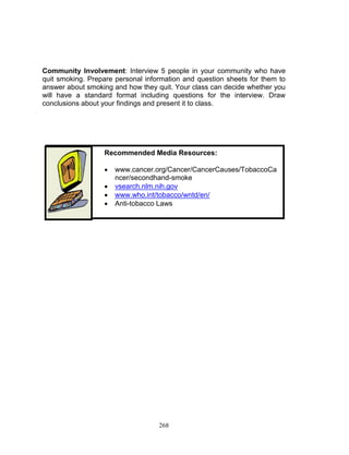 Community Involvement: Interview 5 people in your community who have
quit smoking. Prepare personal information and question sheets for them to
answer about smoking and how they quit. Your class can decide whether you
will have a standard format including questions for the interview. Draw
conclusions about your findings and present it to class.

Recommended Media Resources:





www.cancer.org/Cancer/CancerCauses/TobaccoCa
ncer/secondhand-smoke
vsearch.nlm.nih.gov
www.who.int/tobacco/wntd/en/
Anti-tobacco Laws

268

 