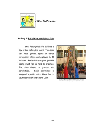 PART THREE - What To Process

Activity 1: Recreation and Sports Day

This Activitymust be planned a
day or two before the event. The class
can have games, sports or dance
competition which can be played for 40
minutes. Remember that your game or
sports must not be hard to organize.
The class should be grouped into
committees.

Each

committee

is

assigned specific tasks. Have fun on
your Recreation and Sports Day!
Volleyball competition within class groups

269

 