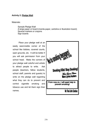 Activity 2: Pledge Wall

Materials:
Sample Pledge Wall
A large paper or board (manila paper, cartolina or illustration board)
Several markers or crayons
Sign boards

Place your pledge wall at an
easily seen/visible corner of the
school like lobbies, covered courts,
open grounds, etc. It will be better if
you will ask permission from your
school head. Make the corners of
your pledge wall colorful and artistic
to attract people to write.

Ask

people (teachers, fellow students,
school staff, parents and guests) to
write on the pledge wall regarding
what they can do to prevent and
control

cigarette

smoking

and

tobacco use and let them sign their
names.

270

 